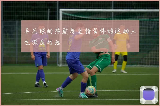 乒乓球的热爱与坚持黄伟的运动人生深度对话