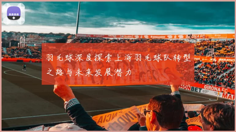 羽毛球深度探索上海羽毛球队转型之路与未来发展潜力