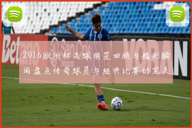 2016欧洲杯足球明星回顾与精彩瞬间盘点传奇球员与经典比赛的完美结合
