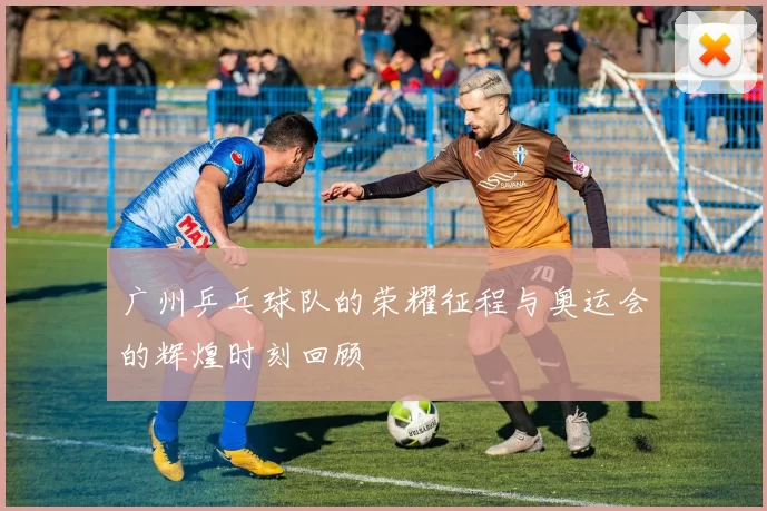 广州乒乓球队的荣耀征程与奥运会的辉煌时刻回顾