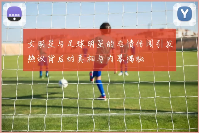 女明星与足球明星的恋情传闻引发热议背后的真相与内幕揭秘