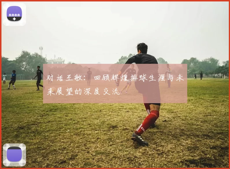 对话王敏：回顾辉煌排球生涯与未来展望的深度交流