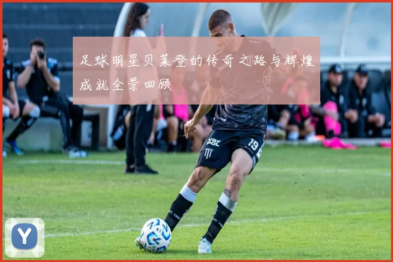 足球明星贝莱登的传奇之路与辉煌成就全景回顾